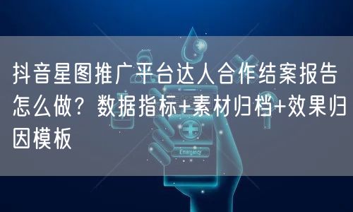 抖音星图推广平台达人合作结案报告怎么做?数据指标+素材归档+效果归因模板