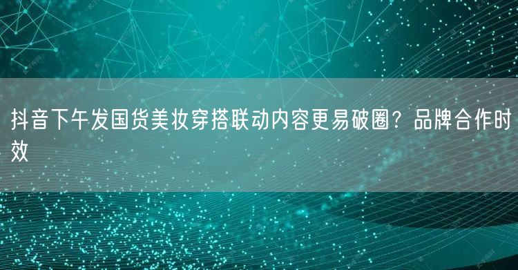 抖音下午发国货美妆穿搭联动内容更易破圈?品牌合作时效