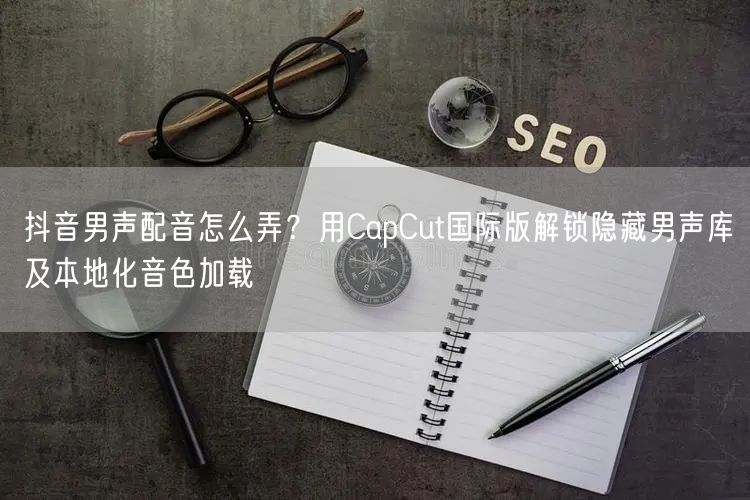 抖音男声配音怎么弄?用CapCut国际版解锁隐藏男声库及本地化音色加载