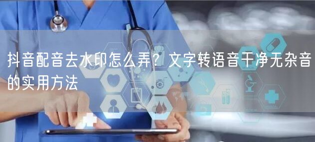 抖音配音去水印怎么弄?文字转语音干净无杂音的实用方法