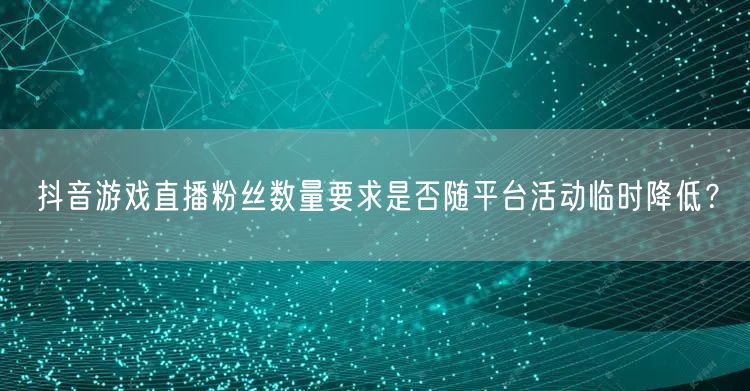 抖音游戏直播粉丝数量要求是否随平台活动临时降低?