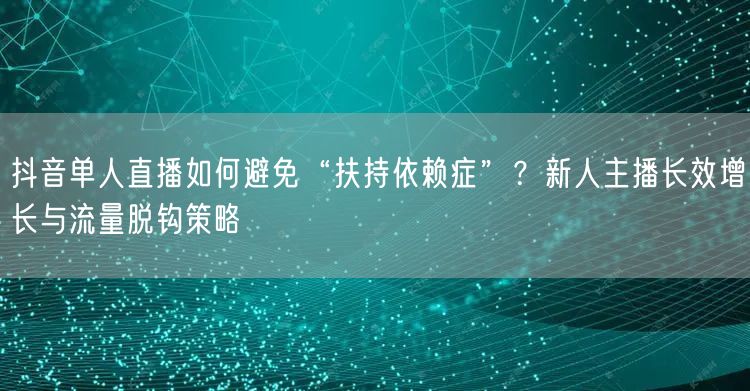 抖音单人直播如何避免“扶持依赖症”?新人主播长效增长与流量脱钩策略