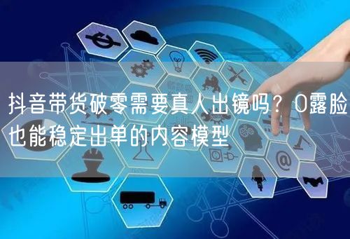 抖音带货破零需要真人出镜吗?0露脸也能稳定出单的内容模型