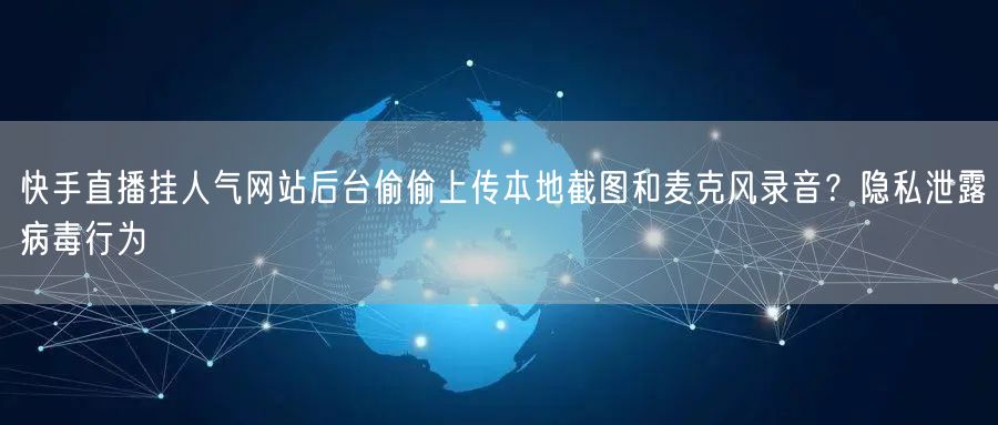 快手直播挂人气网站后台偷偷上传本地截图和麦克风录音？隐私泄露病毒行为