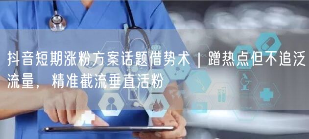 抖音短期涨粉方案话题借势术|蹭热点但不追泛流量,精准截流垂直活粉