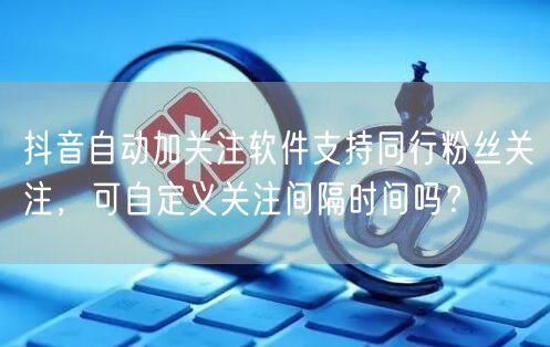 抖音自动加关注软件支持同行粉丝关注，可自定义关注间隔时间吗？