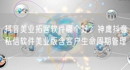 抖音美业拓客软件哪个好?神鹰抖音私信软件美业版含客户生命周期管理