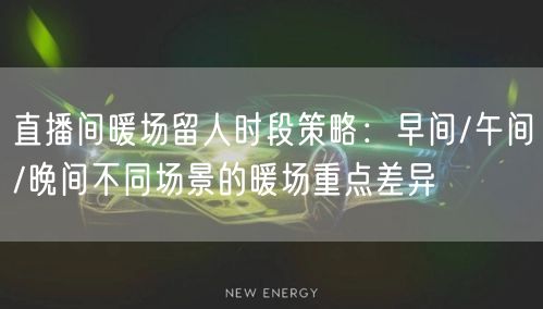 直播间暖场留人时段策略：早间/午间/晚间不同场景的暖场重点差异