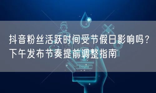 抖音粉丝活跃时间受节假日影响吗？下午发布节奏提前调整指南