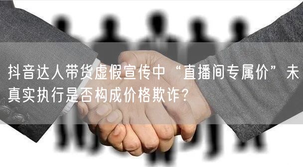 抖音达人带货虚假宣传中“直播间专属价”未真实执行是否构成价格欺诈？