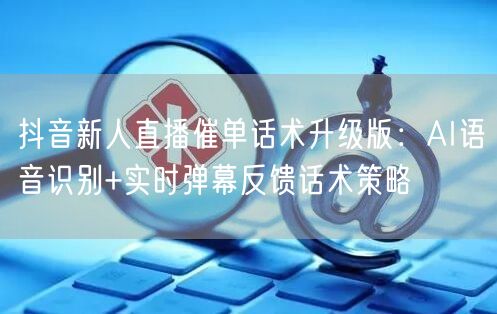 抖音新人直播催单话术升级版:AI语音识别+实时弹幕反馈话术策略