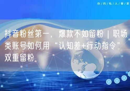 抖音粉丝第一，爆款不如留粉｜职场类账号如何用“认知差+行动指令”双重留粉