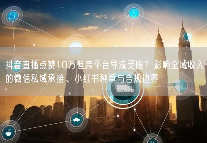 抖音直播点赞10万但跨平台导流受限？影响全域收入的微信私域承接、小红书种草与合规