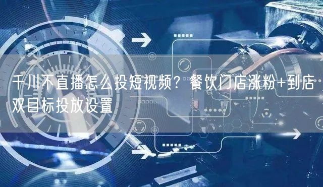 千川不直播怎么投短视频?餐饮门店涨粉+到店双目标投放设置