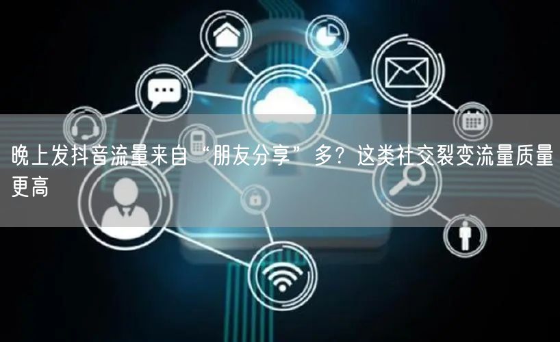晚上发抖音流量来自“朋友分享”多?这类社交裂变流量质量更高