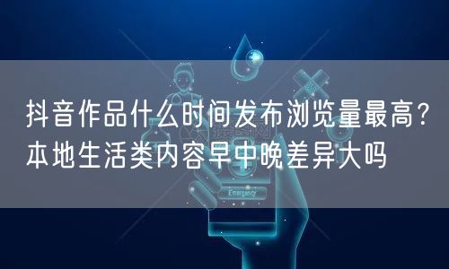 抖音作品什么时间发布浏览量最高?本地生活类内容早中晚差异大吗
