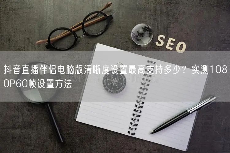 抖音直播伴侣电脑版清晰度设置最高支持多少?实测1080P60帧设置方法