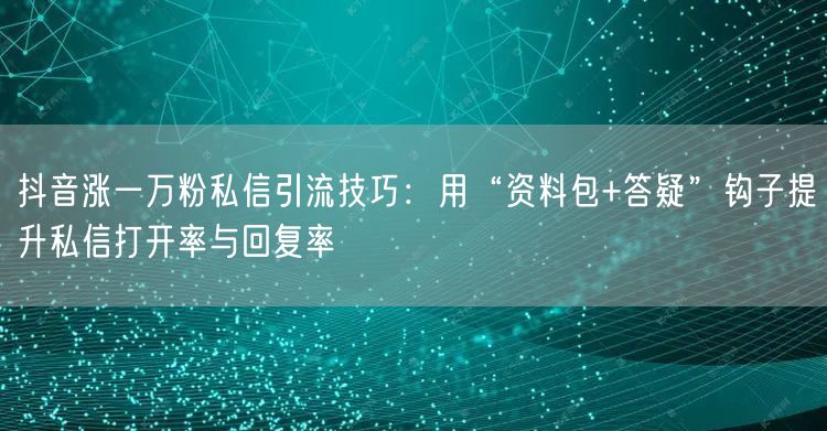 抖音涨一万粉私信引流技巧:用“资料包+答疑”钩子提升私信打开率与回复率
