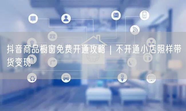 抖音商品橱窗免费开通攻略|不开通小店照样带货变现