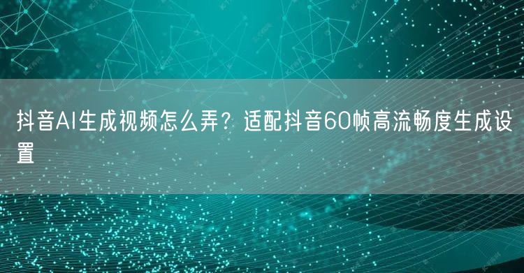 抖音AI生成视频怎么弄?适配抖音60帧高流畅度生成设置