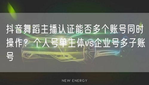 抖音舞蹈主播认证能否多个账号同时操作?个人号单主体vs企业号多子账号