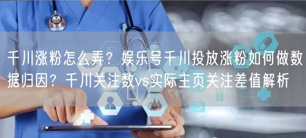 千川涨粉怎么弄?娱乐号千川投放涨粉如何做数据归因?千川关注数vs实际主页关注差值