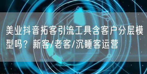 美业抖音拓客引流工具含客户分层模型吗?新客/老客/沉睡客运营