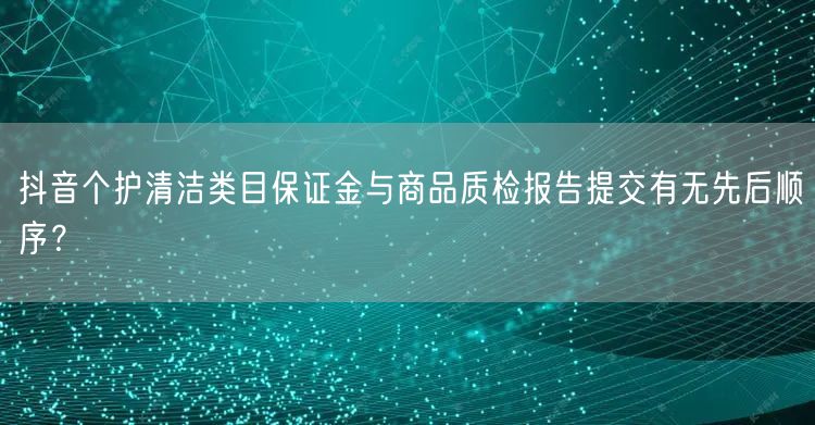 抖音个护清洁类目保证金与商品质检报告提交有无先后顺序？