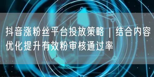 抖音涨粉丝平台投放策略|结合内容优化提升有效粉审核通过率