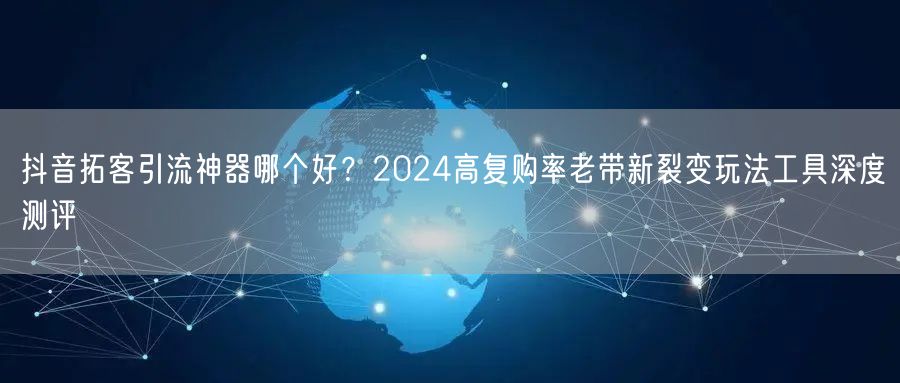 抖音拓客引流神器哪个好?2024高复购率老带新裂变玩法工具深度测评
