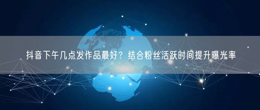 抖音下午几点发作品最好?结合粉丝活跃时间提升曝光率