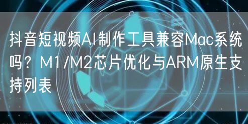 抖音短视频AI制作工具兼容Mac系统吗?M1/M2芯片优化与ARM原生支持列表