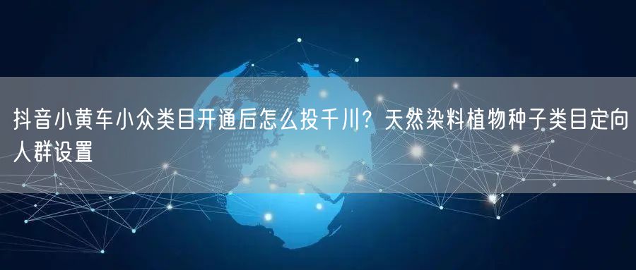抖音小黄车小众类目开通后怎么投千川?天然染料植物种子类目定向人群设置