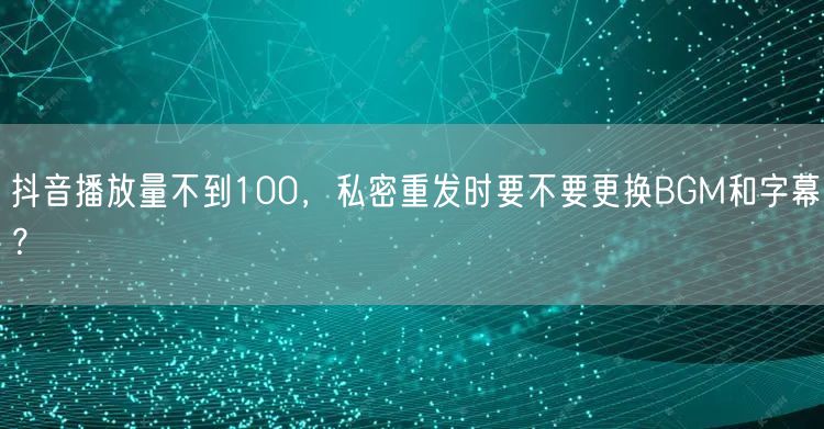 抖音播放量不到100,私密重发时要不要更换BGM和字幕?