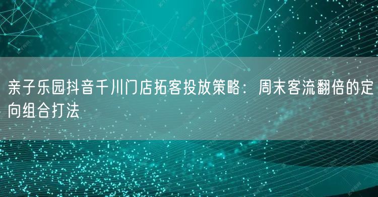 亲子乐园抖音千川门店拓客投放策略:周末客流翻倍的定向组合打法