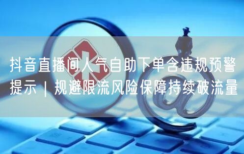 抖音直播间人气自助下单含违规预警提示|规避限流风险保障持续破流量
