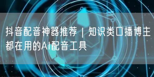 抖音配音神器推荐|知识类口播博主都在用的AI配音工具