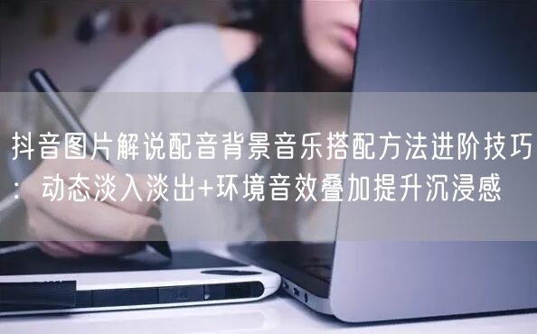 抖音图片解说配音背景音乐搭配方法进阶技巧:动态淡入淡出+环境音效叠加提升沉浸感