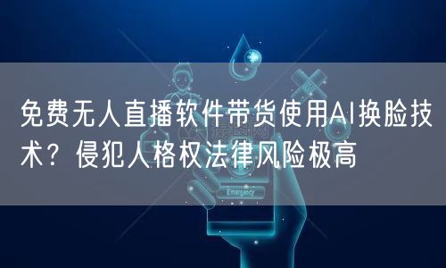 免费无人直播软件带货使用AI换脸技术?侵犯人格权法律风险极高