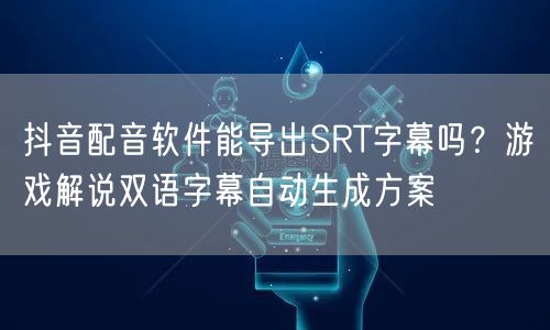 抖音配音软件能导出SRT字幕吗？游戏解说双语字幕自动生成方案