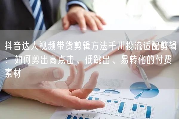 抖音达人视频带货剪辑方法千川投流适配剪辑:如何剪出高点击、低跳出、易转化的付费素