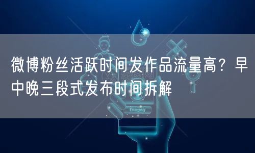 微博粉丝活跃时间发作品流量高?早中晚三段式发布时间拆解