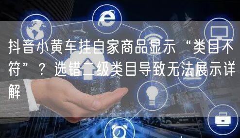 抖音小黄车挂自家商品显示“类目不符”?选错二级类目导致无法展示详解