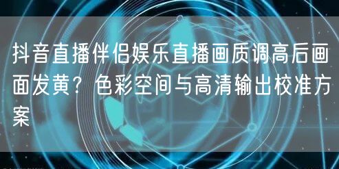 抖音直播伴侣娱乐直播画质调高后画面发黄？色彩空间与高清输出校准方案