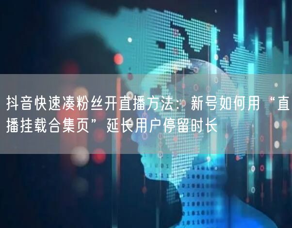 抖音快速凑粉丝开直播方法：新号如何用“直播挂载合集页”延长用户停留时长