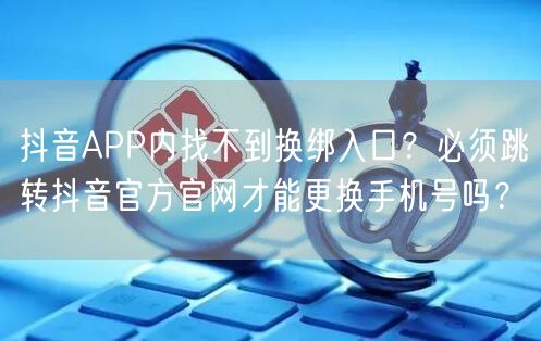 抖音APP内找不到换绑入口？必须跳转抖音官方官网才能更换手机号吗？