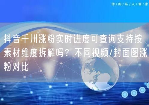 抖音千川涨粉实时进度可查询支持按素材维度拆解吗?不同视频/封面图涨粉对比