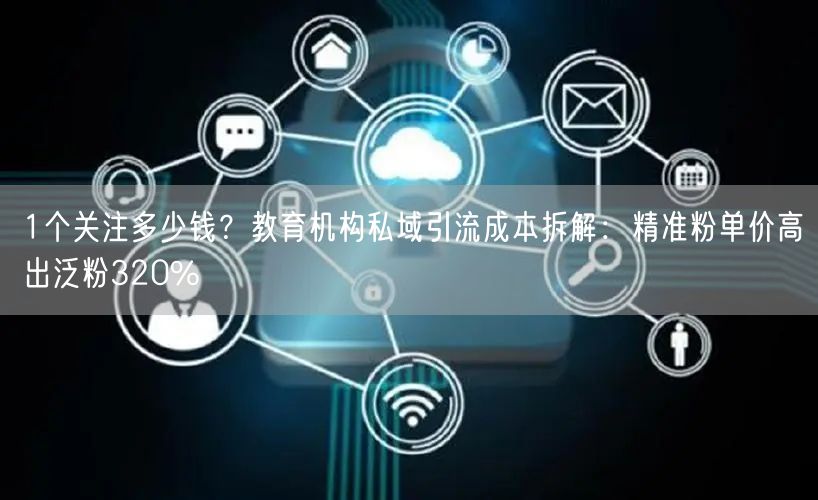 1个关注多少钱?教育机构私域引流成本拆解:精准粉单价高出泛粉320%