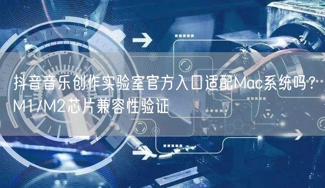 抖音音乐创作实验室官方入口适配Mac系统吗?M1/M2芯片兼容性验证