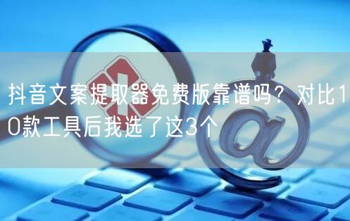 抖音文案提取器免费版靠谱吗?对比10款工具后我选了这3个